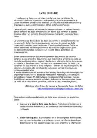 BASES DE DATOS 
Las bases de datos nos permiten guardar grandes cantidades de 
información de forma organizada para que luego la podamos encontrar y 
utilizar fácilmente. Una Base de datos es un conjunto de datos relacionados y 
organizados, que son administrados por un sistema informático. 
Desde el punto de vista informático, la base de datos es un sistema formado 
por un conjunto de datos almacenados en discos que permiten el acceso 
directo a ellos y un conjunto de programas que manipulen ese conjunto de 
datos. 
La función básica de una base de datos es permitir el almacenamiento y la 
recuperación de la información necesaria, para que las personas de la 
organización puedan tomar decisiones. Es así que las Bases de Datos se 
tornan esenciales para la supervivencia de cualquier organización; pues 
los datos estructurados constituyen un recurso básico para todas las 
organizaciones. 
Sirven para encontrar un documento concreto, documentos de un autor 
concreto o para encontrar documentos que traten sobre un tema concreto. La 
mayoría son bibliográficas, es decir, dan la cita o referencia de los documentos 
acompañada de un resumen. Cada vez más, aparecen bases de datos que 
contienen los documentos a texto completo. También las hay de imágenes, de 
patentes, de mapas, etc. pero las más numerosas son las de artículos de 
revistas especializadas. 
A través de la Biblioteca Electrónica de Ciencia y Tecnología los investigadores 
argentinos tienen acceso, desde las Instituciones habilitadas, a los artículos 
completos de más de 11.000 títulos de revistas científico-técnicas y más de 
9.000 libros.La misma presenta un listado de bases de dato suscriptas, bases 
de datos de acceso abierto y base de datos de acceso abierto argentino. 
Biblioteca, electrónica, de, ciencia, y, Tecnología, Bases de Datos. 
http://www.biblioteca.mincyt.gov.ar/bases_datos.php 
Para realizar una búsqueda básica, se debe tener en cuenta los siguientes 
pasos: 
 Ingresar a la pagina de la base de datos: Preferiblemente ingresar a 
bases de datos de confianza, así tendremos una información confiable y 
certificada. 
 Iniciar la búsqueda: Especificando en el área asignada de búsqueda, 
es muy importante saber que en la web ay mucha información así que 
debemos ser lo mas específicos posible para encontrar la información 
 