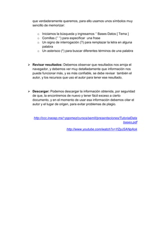 que verdaderamente queremos, para ello usamos unos símbolos muy 
sencillo de memorizar: 
o Iniciamos la búsqueda y ingresamos ‘’ Bases Datos [ Tema ] 
o Comillas (‘’ ‘’) para especificar una frase 
o Un signo de interrogación (?) para remplazar la letra en alguna 
palabra 
o Un asterisco (*) para buscar diferentes términos de una palabra 
 Revisar resultados: Debemos observar que resultados nos arroja el 
navegador, y debemos ver muy detalladamente que información nos 
puede funcionar más, y es más confiable, se debe revisar también el 
autor, y los recursos que uso el autor para tener ese resultado. 
 Descargar: Podemos descargar la información obtenida, por seguridad 
de que, la encontremos de nuevo y tener fácil exceso a cierto 
documento, y en el momento de usar esa información debemos citar el 
autor y el lugar de origen, para evitar problemas de plagio. 
http://ccc.inaoep.mx/~pgomez/cursos/semII/presentaciones/TutorialData 
bases.pdf 
http://www.youtube.com/watch?v=YZpJSANpAok 
 