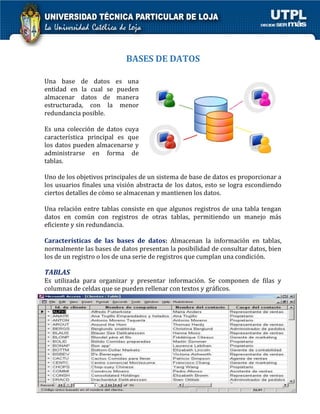 BASES DE DATOS 
Una base de datos es una entidad en la cual se pueden almacenar datos de manera estructurada, con la menor redundancia posible. 
Es una colección de datos cuya característica principal es que los datos pueden almacenarse y administrarse en forma de tablas. 
Uno de los objetivos principales de un sistema de base de datos es proporcionar a los usuarios finales una visión abstracta de los datos, esto se logra escondiendo ciertos detalles de cómo se almacenan y mantienen los datos. 
Una relación entre tablas consiste en que algunos registros de una tabla tengan datos en común con registros de otras tablas, permitiendo un manejo más eficiente y sin redundancia. 
Características de las bases de datos: Almacenan la información en tablas, normalmente las bases de datos presentan la posibilidad de consultar datos, bien los de un registro o los de una serie de registros que cumplan una condición. 
TABLAS 
Es utilizada para organizar y presentar información. Se componen de filas y columnas de celdas que se pueden rellenar con textos y gráficos. 
 