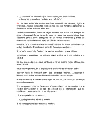 8. ¿Cuáles son los conceptos que se relacionan para representar la
informacion en una base de datos y su definición?
R= Los datos están relacionados mediante interrelaciones naturales, lógicas e
inherentes. Algunos conceptos relacionados con esta forradme representar la
información en una base de datos son:
Entidad: representa/nos indica un objeto concreto que existe. Se distingue de
otros y almacena información en la base de datos. Una entidad debe: tener
existencia propia, debe distinguirse de las demás ocurrencias y todas las
ocurrencias de entidad deber tener las mismas características.
Atributos. Es la unidad básica de información acerca de un tipo de entidad o de
un tipo de relación. En este caso sería: Id. Empleado, nombre,…
Dominio de un atributo. Conjunto de valores permitidos para un atributo.
Superclave o superllave. Los atributos que identifica de forma unívoca a la
entidad.
Se dice que es Llave o clave candidata si no se obtiene ningún atributo que
sea superllave.
Llave o clave primaria, es la elegida por el diseñador de la base de datos.
Relación. Indica la conexión entre dos entidades distintas. Asociación o
correspondencia que se establece entre entidades del mismo tipo.
Grado de relación. Es el número de tipos de entidad que participan en un tipo
de relación concreta.
Tipo de correspondencia. Expresa el número máximo de ocurrencias que le
pueden corresponder a un tipo de entidad en la interrelación que se
establezca. La correspondencia se etiqueta en:
1:1, correspondencia de uno a uno.
1: N, correspondencia de uno a muchos.
N: M, correspondencia de muchos a muchos.
 