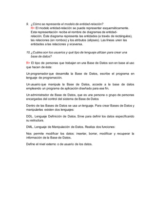 9. ¿Cómo se representa el modelo de entidad-relación?
R= El modelo entidad-relación se puede representar esquemáticamente.
Esta representación recibe el nombre de diagramas de entidad-
relación. Éste diagrama representa las entidades (a través de rectángulos),
las relaciones (en rombos) y los atributos (elipses). Las líneas unen las
entidades a las relaciones y viceversa.
10.¿Cuáles son los usuarios y qué tipo de lenguaje utilizan para crear una
base de datos?
R= El tipo de personas que trabajan en una Base de Datos son en base al uso
que hacen de ésta:
Un programador que desarrolla la Base de Datos, escribe el programa en
lenguaje de programación.
Un usuario que manipula la Base de Datos, accede a la base de datos
empleando un programa de aplicación diseñado para ese fin.
Un administrador de Base de Datos, que es una persona o grupo de personas
encargadas del control del sistema de Base de Datos
Dentro de las Bases de Datos se usa un lenguaje. Para crear Bases de Datos y
manipularlas existen dos lenguajes:
DDL. Lenguaje Definición de Datos. Sirve para definir los datos especificando
su estructura.
DML. Lenguaje de Manipulación de Datos. Realiza dos funciones:
Nos permite modificar los datos: insertar, borrar, modificar y recuperar la
información de la Base de Datos.
Define el nivel externo o de usuario de los datos.
 