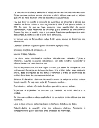 La relación se establece mediante la repetición de una columna con una tabla.
Dicha columna contiene valores referentes a cierto atributo que será un atributo
que sirve de nexo de unión entre las dos entidades (superclave).
Hay que tener en cuenta el concepto de superclave. Es el campo o atributo que
identifica de forma unívoca a cada registro de la tabla. En el ejemplo anterior, el
DNI. En caso de que no haya, podemos crear una identidad de campo
(identificador). Puede haber más de un campo que lo identifique de forma unívoca.
Cuando hay más, el usuario coge el que quiera. Puede ser que la superclave sean
dos campos. En este caso se le llama clave compuesta.
Un campo vacío se llama valores nulos. Están vacíos porque se desconoce esa
información.
Las tablas también se pueden poner en el nuevo ejemplo como:
Empleado (nombre, id. Empleado,…).
Modelo Entidad-Relación..
Los datos están relacionados mediante interrelaciones naturales, lógicas e
inherentes. Algunos conceptos relacionados con esta forradme representar la
información en una base de datos son:
Entidad: representa/nos indica un objeto concreto que existe. Se distingue de otros
y almacena información en la base de datos. Una entidad debe: tener existencia
propia, debe distinguirse de las demás ocurrencias y todas las ocurrencias de
entidad deber tener las mismas características.
Atributos. Es la unidad básica de información acerca de un tipo de entidad o de un
tipo de relación. En este caso sería: Id. Empleado, nombre,…
Dominio de un atributo. Conjunto de valores permitidos para un atributo.
Superclave o superllave. Los atributos que identifica de forma unívoca a la
entidad.
Se dice que es Llave o clave candidata si no se obtiene ningún atributo que sea
superllave.
Llave o clave primaria, es la elegida por el diseñador de la base de datos.
Relación. Indica la conexión entre dos entidades distintas. Asociación o
correspondencia que se establece entre entidades del mismo tipo.
 