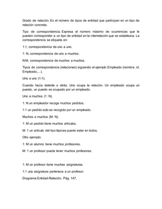 Grado de relación. Es el número de tipos de entidad que participan en un tipo de
relación concreta.
Tipo de correspondencia. Expresa el número máximo de ocurrencias que le
pueden corresponder a un tipo de entidad en la interrelación que se establezca. La
correspondencia se etiqueta en:
1:1, correspondencia de uno a uno.
1: N, correspondencia de uno a muchos.
N:M, correspondencia de muchos a muchos.
Tipos de correspondencia (relaciones) siguiendo el ejemplo Empleado (nombre, id.
Empleado,…).
Uno a uno (1:1).
Cuando hacia delante o atrás. Uno ocupa la relación. Un empleado ocupa un
puesto, un puesto es ocupado por un empleado.
Uno a muchos (1: N).
1: N un empleador recoge muchos pedidos.
1:1 un pedido solo es recogido por un empleado.
Muchos a muchos (M: N).
1: M un pedido tiene muchos artículos.
M: 1 un artículo del tipo lápices puede estar en todos.
Otro ejemplo:
1: M un alumno tiene muchos profesores.
M: 1 un profesor puede tener muchos profesores.
1: M un profesor tiene muchas asignaturas.
1:1 una asignatura pertenece a un profesor.
Diagrama Entidad-Relación. Pág. 147.
 