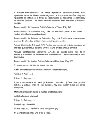 El modelo entidad-relación se puede representar esquemáticamente. Esta
representación recibe el nombre de diagramas de entidad-relación. Éste diagrama
representa las entidades (a través de rectángulos), las relaciones (en rombos) y
los atributos (elipses). Las líneas unen las entidades a las relaciones y viceversa.
Ejemplo:
Transformación del diagrama Entidad-Relación a Tablas. Pág. 149.
Transformación de Entidades. Pág. 149. Las entidades pasan a ser tablas. El
nombre será el mismo que la entidad.
Transformación de Atributos de Entidades. Pág. 149. El atributo se coloca en una
columna. En el modelo entidad relación distinguiremos entre:
Atributo Identificador Principal (AIP). Recibe este nombre al atributo o conjunto de
atributos que identifique de forma unívoca a una entidad. O llave primaria
Atributos Identificadores Alternativos (AIA). Se da cuando existe mas de un
atributo que identifica de forma univoca a una entidad. O llave candidata y el resto
de atributos.
Transformación del Modelo Entidad-Relación al Relacional. Pág. 150
El cambio esta en función del tipo de relación:
N: M Cambiar Relación de mucho a muchos a Tabla relacional.
Pedido (id. Pedido,…).
Artículo (id. Artículos,…).
Aparece también la tabla: Líneas (id. Pedido, id. Artículos,…). Tiene clave principal
pedidos y artículo (más lo que quieras), hay que indicar todas las claves
principales.
1:N Cambio Relación de uno a muchos a tabla relacional
entidad-relación a relacional
Artículo (id. Artículos,…).
Proveedor (id. Proveedor,…).
En este caso, la (1) hereda la clave principal de (N).
1:1 Cambio Relación de uno a uno a Tabla.
 