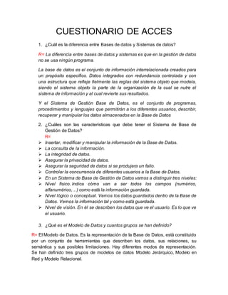 CUESTIONARIO DE ACCES
1. ¿Cuál es la diferencia entre Bases de datos y Sistemas de datos?
R= La diferencia entre bases de datos y sistemas es que en la gestión de datos
no se usa ningún programa.
La base de datos es el conjunto de información interrelacionada creados para
un propósito específico. Datos integrados con redundancia controlada y con
una estructura que refleje fielmente las reglas del sistema objeto que modela,
siendo el sistema objeto la parte de la organización de la cual se nutre el
sistema de información y al cual revierte sus resultados.
Y el Sistema de Gestión Base de Datos, es el conjunto de programas,
procedimientos y lenguajes que permitirán a los diferentes usuarios, describir,
recuperar y manipular los datos almacenados en la Base de Datos
2. ¿Cuáles son las características que debe tener el Sistema de Base de
Gestión de Datos?
R=
 Insertar, modificar y manipular la información de la Base de Datos.
 La consulta de la información.
 La integridad de datos.
 Asegurar la privacidad de datos.
 Asegurar la seguridad de datos si se produjera un fallo.
 Controlar la concurrencia de diferentes usuarios a la Base de Datos.
 En un Sistema de Base de Gestión de Datos vamos a distinguir tres niveles:
 Nivel físico. Indica cómo van a ser todos los campos (numérico,
alfanumérico,…) como está la información guardada.
 Nivel lógico o conceptual. Vemos los datos guardados dentro de la Base de
Datos. Vemos la información tal y como está guardada.
 Nivel de visión. En él se describen los datos que ve el usuario. Es lo que ve
el usuario.
3. ¿Qué es el Modelo de Datos y cuantos grupos se han definido?
R= El Modelo de Datos. Es la representación de la Base de Datos, está constituido
por un conjunto de herramientas que describen los datos, sus relaciones, su
semántica y sus posibles limitaciones. Hay diferentes modos de representación.
Se han definido tres grupos de modelos de datos Modelo Jerárquico, Modelo en
Red y Modelo Relacional.
 