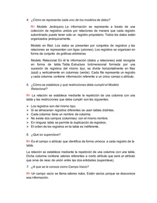 4. ¿Cómo se representa cada uno de los modelos de datos?
R= Modelo Jerárquico. La información se representa a través de una
colección de registros unidos por relaciones de manera que cada registro
subordinado puede tener solo un registro propietario. Todos los datos están
organizados jerárquicamente.
Modelo en Red. Los datos se presentan por conjuntos de registros y las
relaciones se representan con ligas (uniones). Los registros se organizan en
forma de conjunto de gráficas arbitrarias
Modelo Relacional. En él la información (datos y relaciones) está recogida
en forma de tabla. Tabla. Estructura bidimensional formada por una
sucesión de registros del mismo tipo, se divide horizontalmente en filas
(azul) y verticalmente en columnas (verde). Cada fila representa un registro
y cada columna contiene información referente a un único campo o atributo.
5. ¿Cómo se establece y qué restricciones debe cumplir el Modelo
Relacional?
R= La relación se establece mediante la repetición de una columna con una
tabla y las restricciones que debe cumplir son las siguientes:
 Los registros son del mismo tipo.
 Si se almacenan registros diferentes se usan tablas distintas.
 Cada columna tiene un nombre de columna.
 No existe dos campos (columnas) con el mismo nombre.
 En ninguna tabla se permite la duplicación de registros.
 El orden de los registros en la tabla es indiferente.
6. ¿Qué es superclave?
R= Es el campo o atributo que identifica de forma unívoca a cada registro de la
tabla.
La relación se establece mediante la repetición de una columna con una tabla.
Dicha columna contiene valores referentes a cierto atributo que será un atributo
que sirve de nexo de unión entre las dos entidades (superclave).
7. ¿A que se le conoce como Campo Vacio?
R= Un campo vacío se llama valores nulos. Están vacíos porque se desconoce
esa información.
 