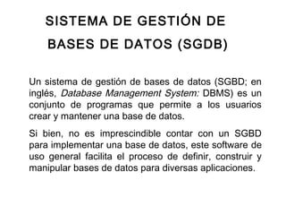 SISTEMA DE GESTIÓN DE
BASES DE DATOS (SGDB)
Un sistema de gestión de bases de datos (SGBD; en
inglés, Database Management System: DBMS) es un
conjunto de programas que permite a los usuarios
crear y mantener una base de datos.
Si bien, no es imprescindible contar con un SGBD
para implementar una base de datos, este software de
uso general facilita el proceso de definir, construir y
manipular bases de datos para diversas aplicaciones.
 