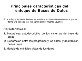 Principales características del
enfoque de Bases de Datos
En el enfoque de bases de datos se mantiene un único almacén de datos que se
define una sola vez y al cual tienen acceso muchos usuarios.
Características:
1. Naturaleza autodescriptiva de los sistemas de base de
datos
 2. Separación entre los programas y los datos, y abstracción
de los datos
3. Manejo de múltiples vistas de los datos
 
