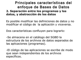 2. Separación entre los programas y los
datos, y abstracción de los datos
Es posible modificar las definiciones de datos y no
modificar el código de la aplicación y viceversa.
Dos características confluyen para lograrlo:
-Se almacena en el catálogo del SGBD la
estructura de los archivos de datos separados de
las aplicaciones (programas).
-El código de las aplicaciones se escribe de modo
que sean independientes de los archivos
específicos.
Principales características del
enfoque de Bases de Datos
 