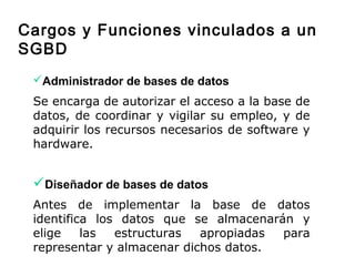 Administrador de bases de datos
Se encarga de autorizar el acceso a la base de
datos, de coordinar y vigilar su empleo, y de
adquirir los recursos necesarios de software y
hardware.
Diseñador de bases de datos
Antes de implementar la base de datos
identifica los datos que se almacenarán y
elige las estructuras apropiadas para
representar y almacenar dichos datos.
Cargos y Funciones vinculados a un
SGBD
 