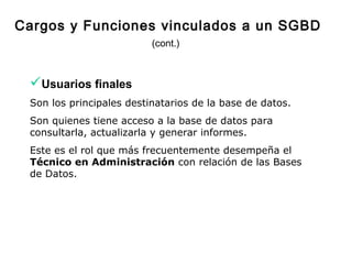 Usuarios finales
Son los principales destinatarios de la base de datos.
Son quienes tiene acceso a la base de datos para
consultarla, actualizarla y generar informes.
Este es el rol que más frecuentemente desempeña el
Técnico en Administración con relación de las Bases
de Datos.
Cargos y Funciones vinculados a un SGBD
(cont.)
 