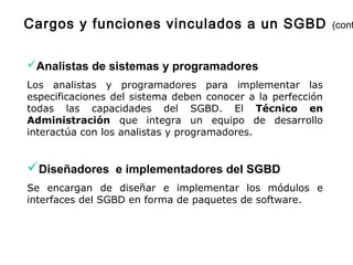 Analistas de sistemas y programadores
Los analistas y programadores para implementar las
especificaciones del sistema deben conocer a la perfección
todas las capacidades del SGBD. El Técnico en
Administración que integra un equipo de desarrollo
interactúa con los analistas y programadores.
Diseñadores e implementadores del SGBD
Se encargan de diseñar e implementar los módulos e
interfaces del SGBD en forma de paquetes de software.
Cargos y funciones vinculados a un SGBD (cont
 