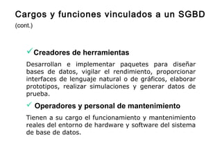 Creadores de herramientas
Desarrollan e implementar paquetes para diseñar
bases de datos, vigilar el rendimiento, proporcionar
interfaces de lenguaje natural o de gráficos, elaborar
prototipos, realizar simulaciones y generar datos de
prueba.
 Operadores y personal de mantenimiento
Tienen a su cargo el funcionamiento y mantenimiento
reales del entorno de hardware y software del sistema
de base de datos.
Cargos y funciones vinculados a un SGBD
(cont.)
 