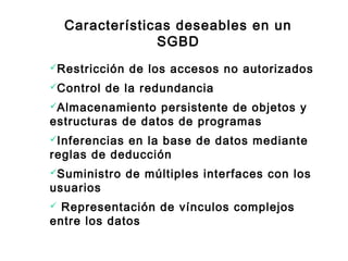 Características deseables en un
SGBD
Restricción de los accesos no autorizados
Control de la redundancia
Almacenamiento persistente de objetos y
estructuras de datos de programas
Inferencias en la base de datos mediante
reglas de deducción
Suministro de múltiples interfaces con los
usuarios
 Representación de vínculos complejos
entre los datos
 