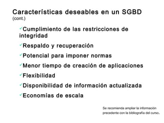 Cumplimiento de las restricciones de
integridad
Respaldo y recuperación
Potencial para imponer normas
Menor tiempo de creación de aplicaciones
Flexibilidad
Disponibilidad de información actualizada
Economías de escala
Se recomienda ampliar la información
precedente con la bibliografía del curso.
Características deseables en un SGBD
(cont.)
 