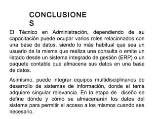 CONCLUSIONE
S
El Técnico en Administración, dependiendo de su
capacitación puede ocupar varios roles relacionados con
una base de datos, siendo lo más habitual que sea un
usuario de la misma que realiza una consulta o emite un
listado desde un sistema integrado de gestión (ERP) o un
paquete contable que almacena sus datos en una base
de datos.
Asimismo, puede integrar equipos multidisciplinarios de
desarrollo de sistemas de información, donde el tema
adquiere singular relevancia. En la etapa de diseño se
define dónde y cómo se almacenarán los datos del
sistema para permitir el acceso a los mismos cuando sea
necesario.
 