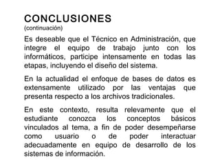 Es deseable que el Técnico en Administración, que
integre el equipo de trabajo junto con los
informáticos, participe intensamente en todas las
etapas, incluyendo el diseño del sistema.
En la actualidad el enfoque de bases de datos es
extensamente utilizado por las ventajas que
presenta respecto a los archivos tradicionales.
En este contexto, resulta relevamente que el
estudiante conozca los conceptos básicos
vinculados al tema, a fin de poder desempeñarse
como usuario o de poder interactuar
adecuadamente en equipo de desarrollo de los
sistemas de información.
CONCLUSIONES
(continuación)
 