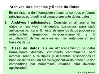 Archivos tradicionales y Bases de Datos
En un sistema de información se cuenta con dos enfoques
principales para definir el almacenamiento de los datos:
1. Archivos tradicionales. Consiste en almacenar los
datos en archivos individuales, exclusivos para cada
aplicación particular. En este sistema los datos pueden ser
redundantes (repetidos innecesariamente) y la
actualización de los archivos es más lenta que en una
base de datos.
2. Base de datos. Es un almacenamiento de datos
formalmente definido, controlado centralmente para
intentar servir a múltiples y diferentes aplicaciones.La
base de datos es una fuente significativa de datos que son
compartidos por numerosos usuarios para diversas
aplicaciones.
Kendall y Kendall
 