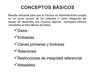 Resulta relevante para que el Técnico en Administración cumpla
su rol como usuario de los sistemas o como integrante del
equipo de desarrollo que conozca algunos conceptos básicos
vinculados al tema Bases de Datos.
CONCEPTOS BÁSICOS
Datos
Entidades
Claves primarias y foráneas
Relaciones
Restricciones de integridad referencial
Metadatos
 