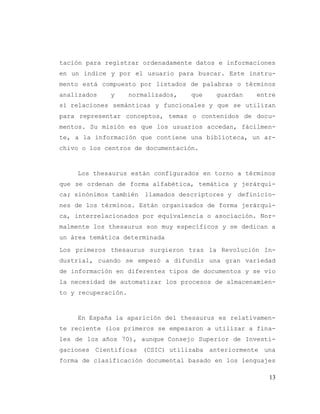 13
tación para registrar ordenadamente datos e informaciones
en un índice y por el usuario para buscar. Este instru-
mento está compuesto por listados de palabras o términos
analizados y normalizados, que guardan entre
sí relaciones semánticas y funcionales y que se utilizan
para representar conceptos, temas o contenidos de docu-
mentos. Su misión es que los usuarios accedan, fácilmen-
te, a la información que contiene una biblioteca, un ar-
chivo o los centros de documentación.
Los thesaurus están configurados en torno a términos
que se ordenan de forma alfabética, temática y jerárqui-
ca; sinónimos también llamados descriptores y definicio-
nes de los términos. Están organizados de forma jerárqui-
ca, interrelacionados por equivalencia o asociación. Nor-
malmente los thesaurus son muy específicos y se dedican a
un área temática determinada
Los primeros thesaurus surgieron tras la Revolución In-
dustrial, cuando se empezó a difundir una gran variedad
de información en diferentes tipos de documentos y se vio
la necesidad de automatizar los procesos de almacenamien-
to y recuperación.
En España la aparición del thesaurus es relativamen-
te reciente (los primeros se empezaron a utilizar a fina-
les de los años 70), aunque Consejo Superior de Investi-
gaciones Científicas (CSIC) utilizaba anteriormente una
forma de clasificación documental basado en los lenguajes
 