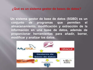 Un sistema gestor de base de datos (SGBD) es un
conjunto de programas que permiten el
almacenamiento, modificación y extracción de la
información en una base de datos, además de
proporcionar herramientas para añadir, borrar,
modificar y analizar los datos.
 