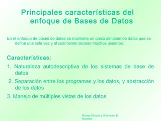 Principales características del
enfoque de Bases de Datos
En el enfoque de bases de datos se mantiene un único almacén de datos que se
define una sola vez y al cual tienen acceso muchos usuarios.
Características:
1. Naturaleza autodescriptiva de los sistemas de base de
datos
 2. Separación entre los programas y los datos, y abstracción
de los datos
3. Manejo de múltiples vistas de los datos
Ramez Elmasri y Shamkant B.
Navathe
 