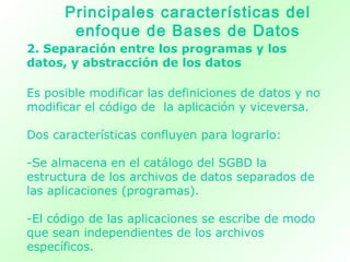 2. Separación entre los programas y los
datos, y abstracción de los datos
Es posible modificar las definiciones de datos y no
modificar el código de la aplicación y viceversa.
Dos características confluyen para lograrlo:
-Se almacena en el catálogo del SGBD la
estructura de los archivos de datos separados de
las aplicaciones (programas).
-El código de las aplicaciones se escribe de modo
que sean independientes de los archivos
específicos.
Principales características del
enfoque de Bases de Datos
 