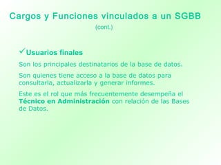 Usuarios finales
Son los principales destinatarios de la base de datos.
Son quienes tiene acceso a la base de datos para
consultarla, actualizarla y generar informes.
Este es el rol que más frecuentemente desempeña el
Técnico en Administración con relación de las Bases
de Datos.
Cargos y Funciones vinculados a un SGBB
(cont.)
 
