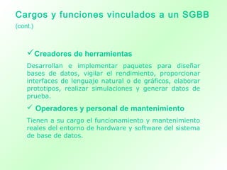 Creadores de herramientas
Desarrollan e implementar paquetes para diseñar
bases de datos, vigilar el rendimiento, proporcionar
interfaces de lenguaje natural o de gráficos, elaborar
prototipos, realizar simulaciones y generar datos de
prueba.
 Operadores y personal de mantenimiento
Tienen a su cargo el funcionamiento y mantenimiento
reales del entorno de hardware y software del sistema
de base de datos.
Cargos y funciones vinculados a un SGBB
(cont.)
 