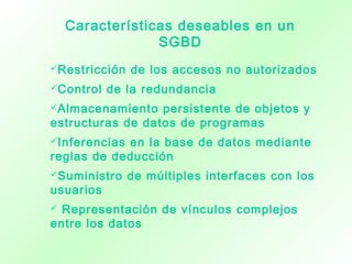 Características deseables en un
SGBD
Restricción de los accesos no autorizados
Control de la redundancia
Almacenamiento persistente de objetos y
estructuras de datos de programas
Inferencias en la base de datos mediante
reglas de deducción
Suministro de múltiples interfaces con los
usuarios
 Representación de vínculos complejos
entre los datos
 