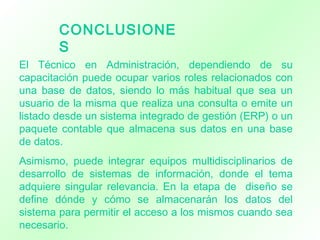 CONCLUSIONE
S
El Técnico en Administración, dependiendo de su
capacitación puede ocupar varios roles relacionados con
una base de datos, siendo lo más habitual que sea un
usuario de la misma que realiza una consulta o emite un
listado desde un sistema integrado de gestión (ERP) o un
paquete contable que almacena sus datos en una base
de datos.
Asimismo, puede integrar equipos multidisciplinarios de
desarrollo de sistemas de información, donde el tema
adquiere singular relevancia. En la etapa de diseño se
define dónde y cómo se almacenarán los datos del
sistema para permitir el acceso a los mismos cuando sea
necesario.
 