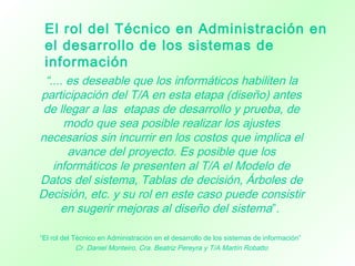 “.... es deseable que los informáticos habiliten la
participación del T/A en esta etapa (diseño) antes
de llegar a las etapas de desarrollo y prueba, de
modo que sea posible realizar los ajustes
necesarios sin incurrir en los costos que implica el
avance del proyecto. Es posible que los
informáticos le presenten al T/A el Modelo de
Datos del sistema, Tablas de decisión, Árboles de
Decisión, etc. y su rol en este caso puede consistir
en sugerir mejoras al diseño del sistema”.
“El rol del Técnico en Administración en el desarrollo de los sistemas de información”
Cr. Daniel Monteiro, Cra. Beatriz Pereyra y T/A Martín Robatto
El rol del Técnico en Administración en
el desarrollo de los sistemas de
información
 