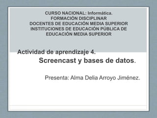 CURSO NACIONAL: Informática.
FORMACIÓN DISCIPLINAR
DOCENTES DE EDUCACIÓN MEDIA SUPERIOR
INSTITUCIONES DE EDUCACIÓN PÚBLICA DE
EDUCACIÓN MEDIA SUPERIOR
Actividad de aprendizaje 4.
Screencast y bases de datos.
Presenta: Alma Delia Arroyo Jiménez.
 