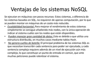 Ventajas de los sistemas NoSQL
Se ejecutan en máquinas con pocos recursos: Estos sistemas, a diferencia de
los sistemas basados en SQL, no requieren de apenas computación, por lo que
se pueden montar en máquinas de un costo más reducido.
• Escalabilidad horizontal: Para mejorar el rendimiento de estos sistemas
simplemente se consigue añadiendo más nodos, con la única operación de
indicar al sistema cuáles son los nodos que están disponibles.
• Pueden manejar gran cantidad de datos: Esto es debido a que utiliza una
estructura distribuida, en muchos casos mediante tablas Hash.
• No genera cuellos de botella: El principal problema de los sistemas SQL es
que necesitan transcribir cada sentencia para poder ser ejecutada, y cada
sentencia compleja requiere además de un nivel de ejecución aún más
complejo, lo que constituye un punto de entrada en común, que ante
muchas peticiones puede ralentizar el sistema.
 