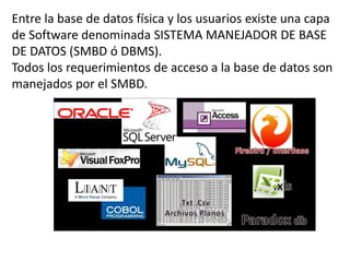 Entre la base de datos física y los usuarios existe una capa
de Software denominada SISTEMA MANEJADOR DE BASE
DE DATOS (SMBD ó DBMS).
Todos los requerimientos de acceso a la base de datos son
manejados por el SMBD.
 
