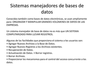 Conocidos también como bases de datos electrónicas, se usan ampliamente
para: ORGANIZAR Y MANIPULAR GRANDES VOLÚMENES DE DATOS DE LAS
EMPRESAS.
Un sistema manejador de base de datos no es más que UN SISTEMA
COMPUTARIZADO PARA LLEVAR REGISTROS.
Algunas de las facilidades que proporciona el sistema a los usuarios son:
• Agregar Nuevos Archivos a la Base de Datos.
• Agregar Nuevos Registros a los Archivos existentes.
• Recuperación de Datos.
• Actualización de Datos. • Borrar registros.
• Borrar Archivos.
• Proporcionar los mecanismos para el control del acceso concurrente a los
datos.
Sistemas manejadores de bases de
datos
 