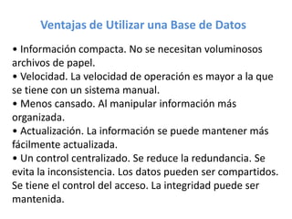 • Información compacta. No se necesitan voluminosos
archivos de papel.
• Velocidad. La velocidad de operación es mayor a la que
se tiene con un sistema manual.
• Menos cansado. Al manipular información más
organizada.
• Actualización. La información se puede mantener más
fácilmente actualizada.
• Un control centralizado. Se reduce la redundancia. Se
evita la inconsistencia. Los datos pueden ser compartidos.
Se tiene el control del acceso. La integridad puede ser
mantenida.
Ventajas de Utilizar una Base de Datos
 