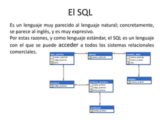 El SQL
Es un lenguaje muy parecido al lenguaje natural; concretamente,
se parece al inglés, y es muy expresivo.
Por estas razones, y como lenguaje estándar, el SQL es un lenguaje
con el que se puede acceder a todos los sistemas relacionales
comerciales.
 