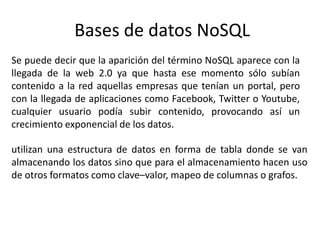 Bases de datos NoSQL
Se puede decir que la aparición del término NoSQL aparece con la
llegada de la web 2.0 ya que hasta ese momento sólo subían
contenido a la red aquellas empresas que tenían un portal, pero
con la llegada de aplicaciones como Facebook, Twitter o Youtube,
cualquier usuario podía subir contenido, provocando así un
crecimiento exponencial de los datos.
utilizan una estructura de datos en forma de tabla donde se van
almacenando los datos sino que para el almacenamiento hacen uso
de otros formatos como clave–valor, mapeo de columnas o grafos.
 