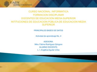 CURSO NACIONAL: INFORMATICA
FORMACION DISCIPLINAR
DOCENTES DE EDUCACION MEDIA SUPERIOR
INTITUCIONES DE EDUCACION PÚBLICA DE EDUCACION MEDIA
SUPERIOR
PRINCIPALES BASES DE DATOS
Actividad de aprendizaje No. 4
ASESORA:
Mtra. Fátima Rodríguez Góngora
ALUMNO DOCENTE:
L. I. Angélica Aguilar Uribe
 