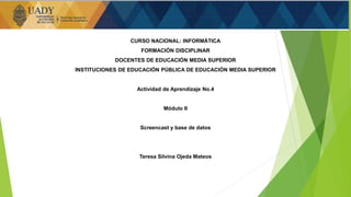 CURSO NACIONAL: INFORMÁTICA
FORMACIÓN DISCIPLINAR
DOCENTES DE EDUCACIÓN MEDIA SUPERIOR
INSTITUCIONES DE EDUCACIÓN PÚBLICA DE EDUCACIÓN MEDIA SUPERIOR
Actividad de Aprendizaje No.4
Módulo II
Screencast y base de datos
Teresa Silvina Ojeda Mateos
1
 