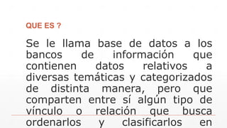 QUE ES ?
Se le llama base de datos a los
bancos de información que
contienen datos relativos a
diversas temáticas y categorizados
de distinta manera, pero que
comparten entre sí algún tipo de
vínculo o relación que busca
ordenarlos y clasificarlos en
 