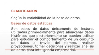 CLASIFICACION
Según la variabilidad de la base de datos
Bases de datos estáticas
Son bases de datos únicamente de lectura,
utilizadas primordialmente para almacenar datos
históricos que posteriormente se pueden utilizar
para estudiar el comportamiento de un conjunto
de datos a través del tiempo, realizar
proyecciones, tomar decisiones y realizar análisis
de datos para inteligencia empresarial.
 