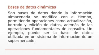 Bases de datos dinámicas
Son bases de datos donde la información
almacenada se modifica con el tiempo,
permitiendo operaciones como actualización,
borrado y edición de datos, además de las
operaciones fundamentales de consulta. Un
ejemplo, puede ser la base de datos
utilizada en un sistema de información de un
supermercado.
 