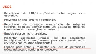 USOS
▪ Recopilación de URL/Libros/Revistas sobre algún tema
educativo.
▪ Proyectos de tipo Portafolio electrónico.
▪ Recopilación de conceptos acompañadas de imágenes
relativas. Se puede orientar como una galería de imágenes
comentadas o como un glosario ilustrado.
▪ Espacio para compartir archivos.
▪ Presentar contenidos creados por los estudiantes
fotos/posters/sitios Web/poemas para ser comentados o
revisados por los otros participantes
▪ Espacio para votar y comentar una lista de potenciales
logos/mascotas o nombres de proyectos.
 