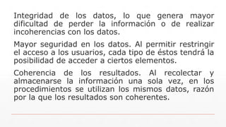 Integridad de los datos, lo que genera mayor
dificultad de perder la información o de realizar
incoherencias con los datos.
Mayor seguridad en los datos. Al permitir restringir
el acceso a los usuarios, cada tipo de éstos tendrá la
posibilidad de acceder a ciertos elementos.
Coherencia de los resultados. Al recolectar y
almacenarse la información una sola vez, en los
procedimientos se utilizan los mismos datos, razón
por la que los resultados son coherentes.
 