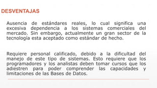 DESVENTAJAS
Ausencia de estándares reales, lo cual significa una
excesiva dependencia a los sistemas comerciales del
mercado. Sin embargo, actualmente un gran sector de la
tecnología esta aceptado como estándar de hecho.
Requiere personal calificado, debido a la dificultad del
manejo de este tipo de sistemas. Esto requiere que los
programadores y los analistas deben tomar cursos que los
adiestren para poder comprender las capacidades y
limitaciones de las Bases de Datos.
 