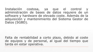 Instalación costosa, ya que el control y
administración de bases de datos requiere de un
software y hardware de elevado coste. Además de la
adquisición y mantenimiento del Sistema Gestor de
Datos (SGBD).
Falta de rentabilidad a corto plazo, debido al coste
de equipos y de personal, al igual del tiempo que
tarda en estar operativa.
 