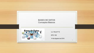 BASES DE DATOS
Conceptos Básicos
Lic. Roció P G
EPO 109
14 de Agosto de 2016
1
 