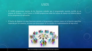 USOS
• El SGBD proporciona muchas de las funciones estándar que el programador necesita escribir en un
sistema de ficheros. A nivel básico, el SGBD proporciona todas las rutinas de manejo de ficheros típicas
de los programas de aplicación.
• El hecho de disponer de estas funciones permite al programador centrarse mejor en la función específica
requerida por los usuarios, sin tener que preocuparse de los detalles de implementación de bajo nivel.
http://www.madridposicionamientoweb.es/base-de-datos-empresas/
 